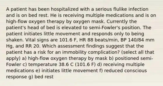 A patient has been hospitalized with a serious flulike infection and is on bed rest. He is receiving multiple medications and is on high-flow oxygen therapy by oxygen mask. Currently the patient's head of bed is elevated to semi-Fowler's position. The patient initiates little movement and responds only to being shaken. Vital signs are 101.6 F, HR 88 beats/min, BP 140/84 mm Hg, and RR 20. Which assessment findings suggest that the patient has a risk for an immobility complication? (select all that apply) a) high-flow oxygen therapy by mask b) positioned semi-Fowler c) temperature 38.6 C (101.6 F) d) receiving multiple medications e) initiates little movement f) reduced conscious response g) bed rest