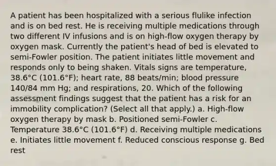 A patient has been hospitalized with a serious flulike infection and is on bed rest. He is receiving multiple medications through two different IV infusions and is on high-flow oxygen therapy by oxygen mask. Currently the patient's head of bed is elevated to semi-Fowler position. The patient initiates little movement and responds only to being shaken. Vitals signs are temperature, 38.6°C (101.6°F); heart rate, 88 beats/min; blood pressure 140/84 mm Hg; and respirations, 20. Which of the following assessment findings suggest that the patient has a risk for an immobility complication? (Select all that apply.) a. High-flow oxygen therapy by mask b. Positioned semi-Fowler c. Temperature 38.6°C (101.6°F) d. Receiving multiple medications e. Initiates little movement f. Reduced conscious response g. Bed rest