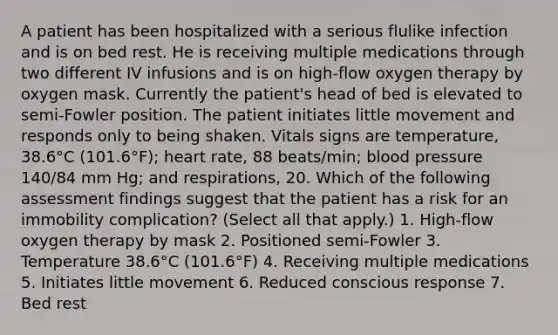 A patient has been hospitalized with a serious flulike infection and is on bed rest. He is receiving multiple medications through two different IV infusions and is on high-flow oxygen therapy by oxygen mask. Currently the patient's head of bed is elevated to semi-Fowler position. The patient initiates little movement and responds only to being shaken. Vitals signs are temperature, 38.6°C (101.6°F); heart rate, 88 beats/min; blood pressure 140/84 mm Hg; and respirations, 20. Which of the following assessment findings suggest that the patient has a risk for an immobility complication? (Select all that apply.) 1. High-flow oxygen therapy by mask 2. Positioned semi-Fowler 3. Temperature 38.6°C (101.6°F) 4. Receiving multiple medications 5. Initiates little movement 6. Reduced conscious response 7. Bed rest