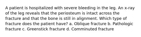 A patient is hospitalized with severe bleeding in the leg. An x-ray of the leg reveals that the periosteum is intact across the fracture and that the bone is still in alignment. Which type of fracture does the patient have? a. Oblique fracture b. Pathologic fracture c. Greenstick fracture d. Comminuted fracture