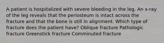 A patient is hospitalized with severe bleeding in the leg. An x-ray of the leg reveals that the periosteum is intact across the fracture and that the bone is still in alignment. Which type of fracture does the patient have? Oblique fracture Pathologic fracture Greenstick fracture Comminuted fracture