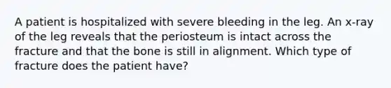 A patient is hospitalized with severe bleeding in the leg. An x-ray of the leg reveals that the periosteum is intact across the fracture and that the bone is still in alignment. Which type of fracture does the patient have?