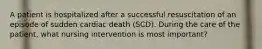 A patient is hospitalized after a successful resuscitation of an episode of sudden cardiac death (SCD). During the care of the patient, what nursing intervention is most important?