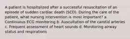 A patient is hospitalized after a successful resuscitation of an episode of sudden cardiac death (SCD). During the care of the patient, what nursing intervention is most important? a. Continuous ECG monitoring b. Auscultation of the carotid arteries c. Frequent assessment of heart sounds d. Monitoring airway status and respirations