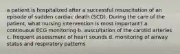 a patient is hospitalized after a successful resuscitation of an episode of sudden cardiac death (SCD). During the care of the patient, what nursing intervention is most important? a. continuous ECG monitoring b. auscultation of the carotid arteries c. frequent assessment of heart sounds d. monitoring of airway status and respiratory patterns