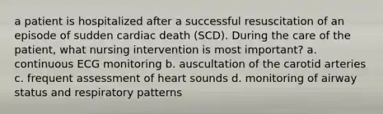 a patient is hospitalized after a successful resuscitation of an episode of sudden cardiac death (SCD). During the care of the patient, what nursing intervention is most important? a. continuous ECG monitoring b. auscultation of the carotid arteries c. frequent assessment of heart sounds d. monitoring of airway status and respiratory patterns