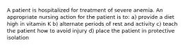 A patient is hospitalized for treatment of severe anemia. An appropriate nursing action for the patient is to: a) provide a diet high in vitamin K b) alternate periods of rest and activity c) teach the patient how to avoid injury d) place the patient in protective isolation