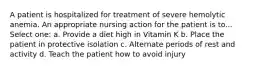 A patient is hospitalized for treatment of severe hemolytic anemia. An appropriate nursing action for the patient is to... Select one: a. Provide a diet high in Vitamin K b. Place the patient in protective isolation c. Alternate periods of rest and activity d. Teach the patient how to avoid injury