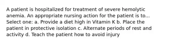 A patient is hospitalized for treatment of severe hemolytic anemia. An appropriate nursing action for the patient is to... Select one: a. Provide a diet high in Vitamin K b. Place the patient in protective isolation c. Alternate periods of rest and activity d. Teach the patient how to avoid injury