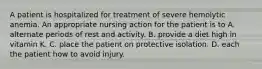 A patient is hospitalized for treatment of severe hemolytic anemia. An appropriate nursing action for the patient is to A. alternate periods of rest and activity. B. provide a diet high in vitamin K. C. place the patient on protective isolation. D. each the patient how to avoid injury.