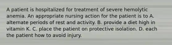 A patient is hospitalized for treatment of severe hemolytic anemia. An appropriate nursing action for the patient is to A. alternate periods of rest and activity. B. provide a diet high in vitamin K. C. place the patient on protective isolation. D. each the patient how to avoid injury.