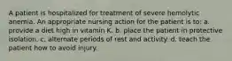 A patient is hospitalized for treatment of severe hemolytic anemia. An appropriate nursing action for the patient is to: a. provide a diet high in vitamin K. b. place the patient in protective isolation. c. alternate periods of rest and activity. d. teach the patient how to avoid injury.