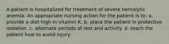 A patient is hospitalized for treatment of severe hemolytic anemia. An appropriate nursing action for the patient is to: a. provide a diet high in vitamin K. b. place the patient in protective isolation. c. alternate periods of rest and activity. d. teach the patient how to avoid injury.