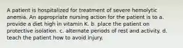 A patient is hospitalized for treatment of severe hemolytic anemia. An appropriate nursing action for the patient is to a. provide a diet high in vitamin K. b. place the patient on protective isolation. c. alternate periods of rest and activity. d. teach the patient how to avoid injury.