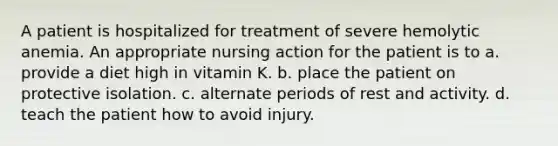 A patient is hospitalized for treatment of severe hemolytic anemia. An appropriate nursing action for the patient is to a. provide a diet high in vitamin K. b. place the patient on protective isolation. c. alternate periods of rest and activity. d. teach the patient how to avoid injury.