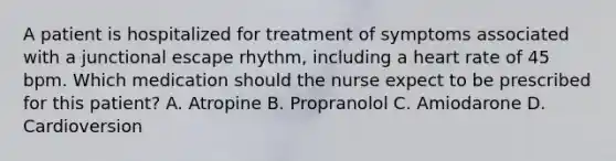 A patient is hospitalized for treatment of symptoms associated with a junctional escape rhythm, including a heart rate of 45 bpm. Which medication should the nurse expect to be prescribed for this patient? A. Atropine B. Propranolol C. Amiodarone D. Cardioversion