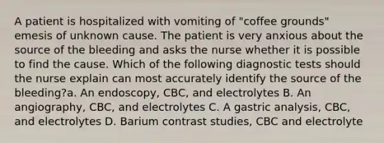 A patient is hospitalized with vomiting of "coffee grounds" emesis of unknown cause. The patient is very anxious about the source of the bleeding and asks the nurse whether it is possible to find the cause. Which of the following diagnostic tests should the nurse explain can most accurately identify the source of the bleeding?a. An endoscopy, CBC, and electrolytes B. An angiography, CBC, and electrolytes C. A gastric analysis, CBC, and electrolytes D. Barium contrast studies, CBC and electrolyte