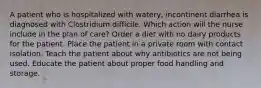 A patient who is hospitalized with watery, incontinent diarrhea is diagnosed with Clostridium difficile. Which action will the nurse include in the plan of care? Order a diet with no dairy products for the patient. Place the patient in a private room with contact isolation. Teach the patient about why antibiotics are not being used. Educate the patient about proper food handling and storage.