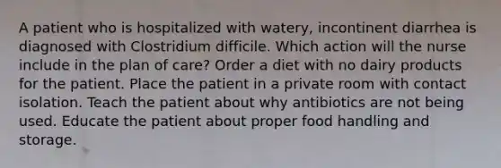 A patient who is hospitalized with watery, incontinent diarrhea is diagnosed with Clostridium difficile. Which action will the nurse include in the plan of care? Order a diet with no dairy products for the patient. Place the patient in a private room with contact isolation. Teach the patient about why antibiotics are not being used. Educate the patient about proper food handling and storage.