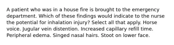 A patient who was in a house fire is brought to the emergency department. Which of these findings would indicate to the nurse the potential for inhalation injury? Select all that apply. Horse voice. Jugular vein distention. Increased capillary refill time. Peripheral edema. Singed nasal hairs. Stoot on lower face.