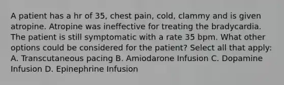 A patient has a hr of 35, chest pain, cold, clammy and is given atropine. Atropine was ineffective for treating the bradycardia. The patient is still symptomatic with a rate 35 bpm. What other options could be considered for the patient? Select all that apply: A. Transcutaneous pacing B. Amiodarone Infusion C. Dopamine Infusion D. Epinephrine Infusion