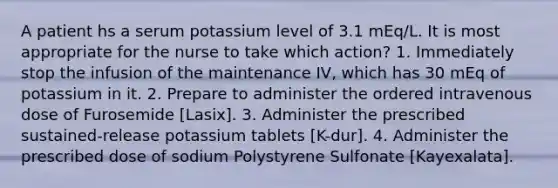 A patient hs a serum potassium level of 3.1 mEq/L. It is most appropriate for the nurse to take which action? 1. Immediately stop the infusion of the maintenance IV, which has 30 mEq of potassium in it. 2. Prepare to administer the ordered intravenous dose of Furosemide [Lasix]. 3. Administer the prescribed sustained-release potassium tablets [K-dur]. 4. Administer the prescribed dose of sodium Polystyrene Sulfonate [Kayexalata].