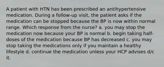 A patient with HTN has been prescribed an antihypertensive medication. During a follow-up visit, the patient asks if the medication can be stopped because the BP is now within normal range. Which response from the nurse? a. you may stop the medication now because your BP is normal b. begin taking half-doses of the medication because BP has decreased c. you may stop taking the medications only if you maintain a healthy lifestyle d. continue the medication unless your HCP advises d/c it.