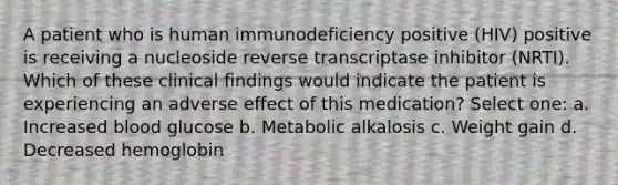 A patient who is human immunodeficiency positive (HIV) positive is receiving a nucleoside reverse transcriptase inhibitor (NRTI). Which of these clinical findings would indicate the patient is experiencing an adverse effect of this medication? Select one: a. Increased blood glucose b. Metabolic alkalosis c. Weight gain d. Decreased hemoglobin