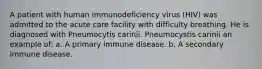 A patient with human immunodeficiency virus (HIV) was admitted to the acute care facility with difficulty breathing. He is diagnosed with Pneumocytis carinii. Pneumocystis carinii an example of: a. A primary immune disease. b. A secondary immune disease.