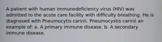 A patient with human immunodeficiency virus (HIV) was admitted to the acute care facility with difficulty breathing. He is diagnosed with Pneumocytis carinii. Pneumocystis carinii an example of: a. A primary immune disease. b. A secondary immune disease.