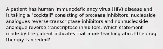 A patient has human immunodeficiency virus (HIV) disease and is taking a "cocktail" consisting of protease inhibitors, nucleoside analogues reverse-transcriptase inhibitors and nonnucleoside analogue reverse transcriptase inhibitors. Which statement made by the patient indicates that more teaching about the drug therapy is needed?