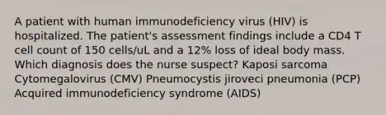 A patient with human immunodeficiency virus (HIV) is hospitalized. The patient's assessment findings include a CD4 T cell count of 150 cells/uL and a 12% loss of ideal body mass. Which diagnosis does the nurse suspect? Kaposi sarcoma Cytomegalovirus (CMV) Pneumocystis jiroveci pneumonia (PCP) Acquired immunodeficiency syndrome (AIDS)