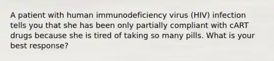 A patient with human immunodeficiency virus (HIV) infection tells you that she has been only partially compliant with cART drugs because she is tired of taking so many pills. What is your best response?