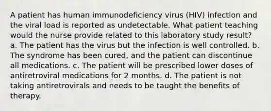 A patient has human immunodeficiency virus (HIV) infection and the viral load is reported as undetectable. What patient teaching would the nurse provide related to this laboratory study result? a. The patient has the virus but the infection is well controlled. b. The syndrome has been cured, and the patient can discontinue all medications. c. The patient will be prescribed lower doses of antiretroviral medications for 2 months. d. The patient is not taking antiretrovirals and needs to be taught the benefits of therapy.