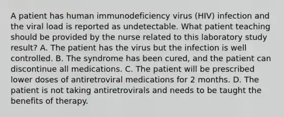 A patient has human immunodeficiency virus (HIV) infection and the viral load is reported as undetectable. What patient teaching should be provided by the nurse related to this laboratory study result? A. The patient has the virus but the infection is well controlled. B. The syndrome has been cured, and the patient can discontinue all medications. C. The patient will be prescribed lower doses of antiretroviral medications for 2 months. D. The patient is not taking antiretrovirals and needs to be taught the benefits of therapy.