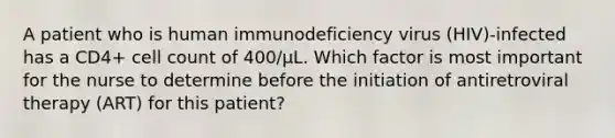 A patient who is human immunodeficiency virus (HIV)-infected has a CD4+ cell count of 400/µL. Which factor is most important for the nurse to determine before the initiation of antiretroviral therapy (ART) for this patient?