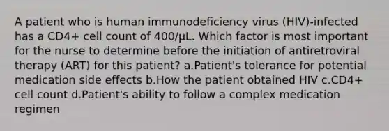 A patient who is human immunodeficiency virus (HIV)-infected has a CD4+ cell count of 400/µL. Which factor is most important for the nurse to determine before the initiation of antiretroviral therapy (ART) for this patient? a.Patient's tolerance for potential medication side effects b.How the patient obtained HIV c.CD4+ cell count d.Patient's ability to follow a complex medication regimen