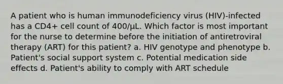 A patient who is human immunodeficiency virus (HIV)-infected has a CD4+ cell count of 400/µL. Which factor is most important for the nurse to determine before the initiation of antiretroviral therapy (ART) for this patient? a. HIV genotype and phenotype b. Patient's social support system c. Potential medication side effects d. Patient's ability to comply with ART schedule