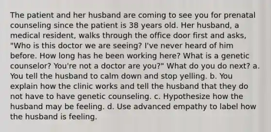 The patient and her husband are coming to see you for prenatal counseling since the patient is 38 years old. Her husband, a medical resident, walks through the office door first and asks, "Who is this doctor we are seeing? I've never heard of him before. How long has he been working here? What is a genetic counselor? You're not a doctor are you?" What do you do next? a. You tell the husband to calm down and stop yelling. b. You explain how the clinic works and tell the husband that they do not have to have genetic counseling. c. Hypothesize how the husband may be feeling. d. Use advanced empathy to label how the husband is feeling.