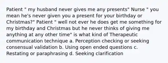 Patient " my husband never gives me any presents" Nurse " you mean he's never given you a present for your birthday or Christmas?" Patient " well not ever he does get me something for my birthday and Christmas but he never thinks of giving me anything at any other time" is what kind of <a href='https://www.questionai.com/knowledge/kzaJjOKYgA-therapeutic-communication' class='anchor-knowledge'>therapeutic communication</a> technique a. Perception checking or seeking consensual validation b. Using open ended questions c. Restating or paraphrasing d. Seeking clarification