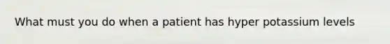 What must you do when a patient has hyper potassium levels