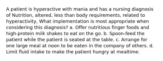 A patient is hyperactive with mania and has a nursing diagnosis of Nutrition, altered, less than body requirements, related to hyperactivity, What implementation is most appropriate when considering this diagnosis? a. Offer nutritious finger foods and high-protein milk shakes to eat on the go. b. Spoon-feed the patient while the patient is seated at the table. c. Arrange for one large meal at noon to be eaten in the company of others. d. Limit fluid intake to make the patient hungry at mealtime.