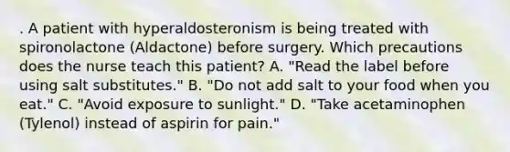 . A patient with hyperaldosteronism is being treated with spironolactone (Aldactone) before surgery. Which precautions does the nurse teach this patient? A. "Read the label before using salt substitutes." B. "Do not add salt to your food when you eat." C. "Avoid exposure to sunlight." D. "Take acetaminophen (Tylenol) instead of aspirin for pain."