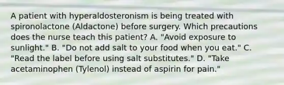 A patient with hyperaldosteronism is being treated with spironolactone (Aldactone) before surgery. Which precautions does the nurse teach this patient? A. "Avoid exposure to sunlight." B. "Do not add salt to your food when you eat." C. "Read the label before using salt substitutes." D. "Take acetaminophen (Tylenol) instead of aspirin for pain."