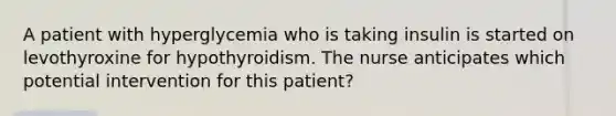 A patient with hyperglycemia who is taking insulin is started on levothyroxine for hypothyroidism. The nurse anticipates which potential intervention for this patient?