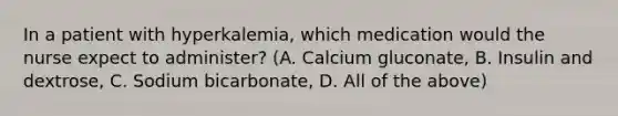 In a patient with hyperkalemia, which medication would the nurse expect to administer? (A. Calcium gluconate, B. Insulin and dextrose, C. Sodium bicarbonate, D. All of the above)