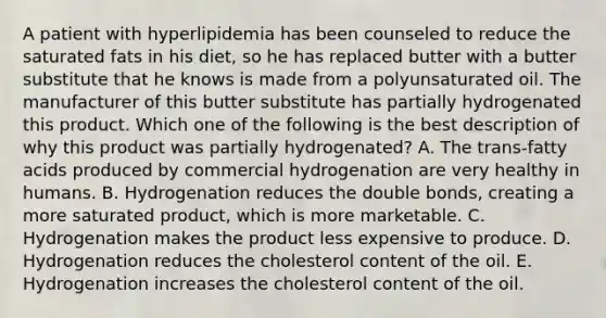 A patient with hyperlipidemia has been counseled to reduce the saturated fats in his diet, so he has replaced butter with a butter substitute that he knows is made from a polyunsaturated oil. The manufacturer of this butter substitute has partially hydrogenated this product. Which one of the following is the best description of why this product was partially hydrogenated? A. The trans-fatty acids produced by commercial hydrogenation are very healthy in humans. B. Hydrogenation reduces the double bonds, creating a more saturated product, which is more marketable. C. Hydrogenation makes the product less expensive to produce. D. Hydrogenation reduces the cholesterol content of the oil. E. Hydrogenation increases the cholesterol content of the oil.