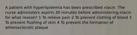 A patient with hyperlipidemia has been prescribed niacin. The nurse administers aspirin 30 minutes before administering niacin for what reason? 1 To relieve pain 2 To prevent clotting of blood 3 To prevent flushing of skin 4 To prevent the formation of atherosclerotic plaque