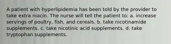 A patient with hyperlipidemia has been told by the provider to take extra niacin. The nurse will tell the patient to: a. increase servings of poultry, fish, and cereals. b. take nicotinamide supplements. c. take nicotinic acid supplements. d. take tryptophan supplements.