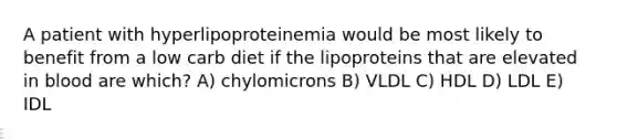 A patient with hyperlipoproteinemia would be most likely to benefit from a low carb diet if the lipoproteins that are elevated in blood are which? A) chylomicrons B) VLDL C) HDL D) LDL E) IDL